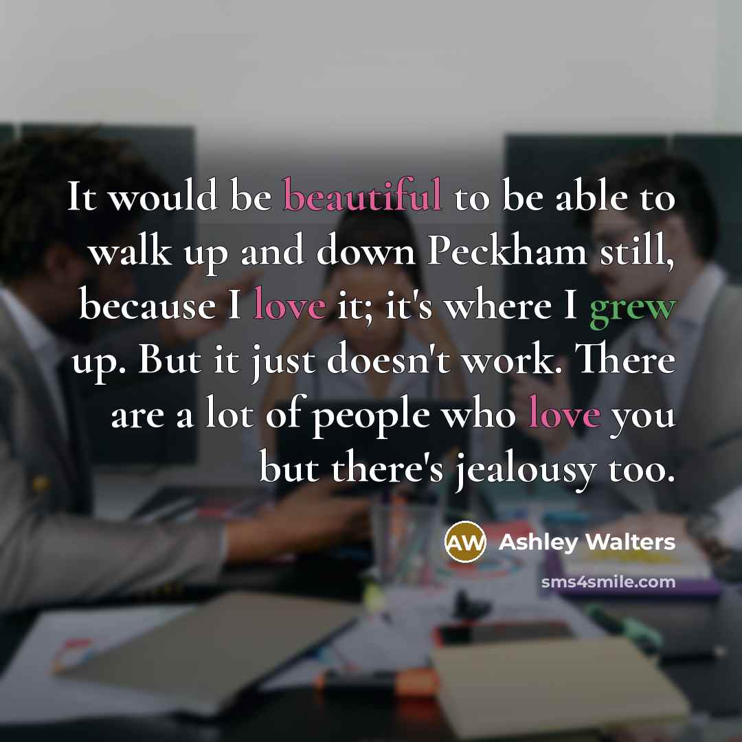 “It would be beautiful to be able to walk up and down Peckham still, because I love it; it's where I grew up. But it just doesn't work. There are a lot of people who love you but there's jealousy too.” quote by Ashley Walters