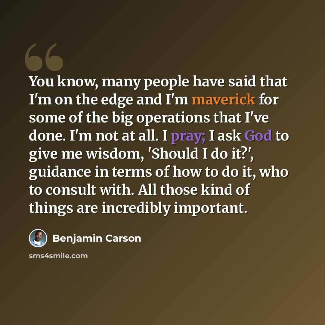 “You know, many people have said that I'm on the edge and I'm maverick for some of the big operations that I've done. I'm not at all. I pray; I ask God to give me wisdom, 'Should I do it?', guidance in terms of how to do it, who to consult with. All those kind of things are incredibly important.” quote by Benjamin Carson