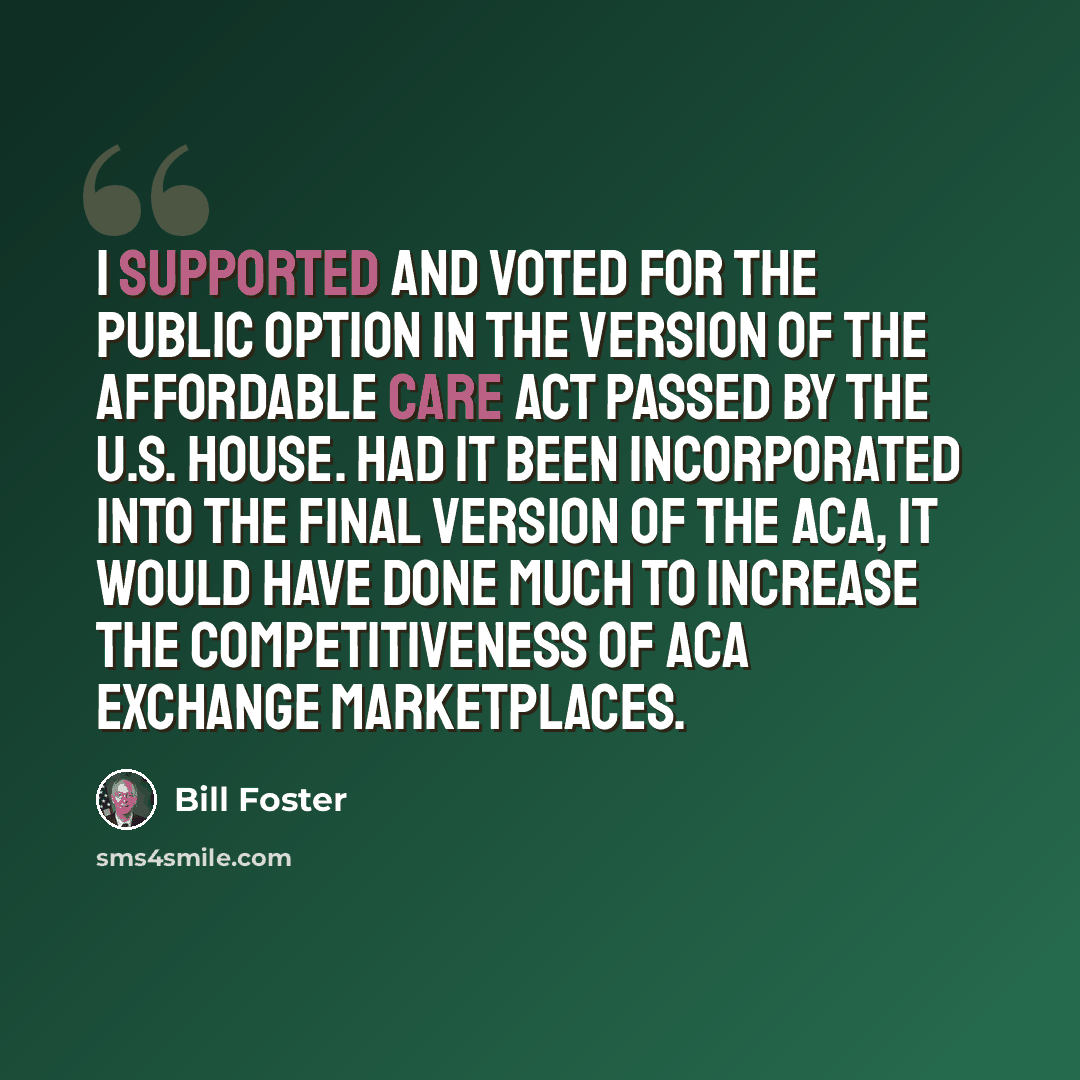 “I supported and voted for the public option in the version of the Affordable Care Act passed by the U.S. House. Had it been incorporated into the final version of the ACA, it would have done much to increase the competitiveness of ACA Exchange Marketplaces.” quote by Bill Foster