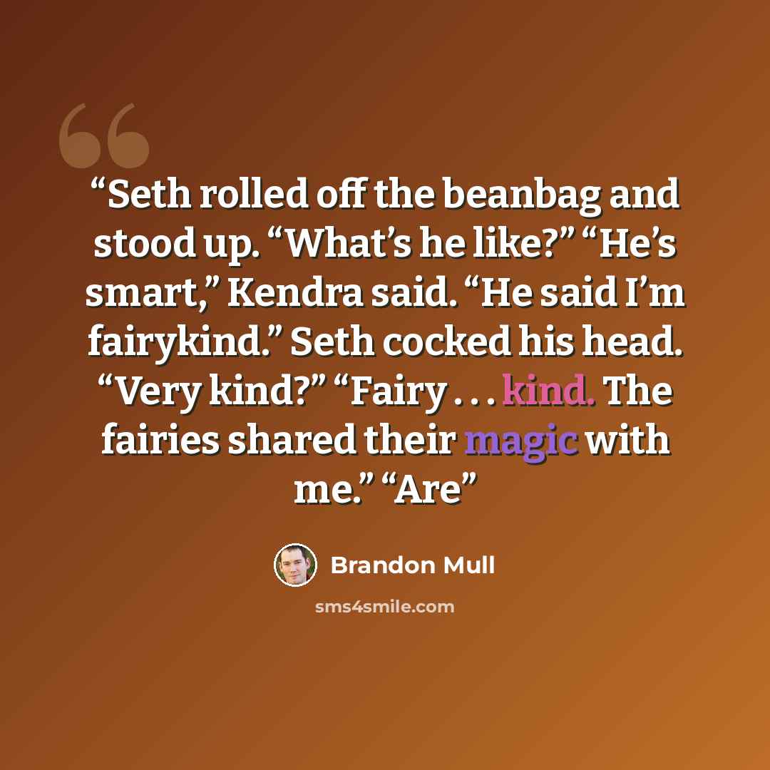 “Seth rolled off the beanbag and stood up. “What’s he like?” “He’s smart,” Kendra said. “He said I’m fairykind.” Seth cocked his head. “Very kind?” “Fairy . . . kind. The fairies shared their magic with me.” “Are” quote by Brandon Mull