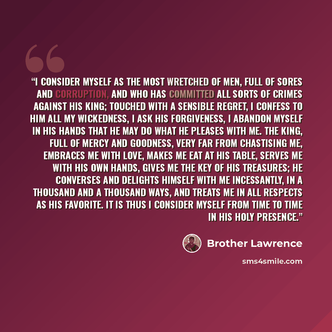 “I consider myself as the most wretched of men, full of sores and corruption, and who has committed all sorts of crimes against his King; touched with a sensible regret, I confess to him all my wickedness, I ask His forgiveness, I abandon myself in His hands that He may do what he pleases with me…” quote by Brother Lawrence