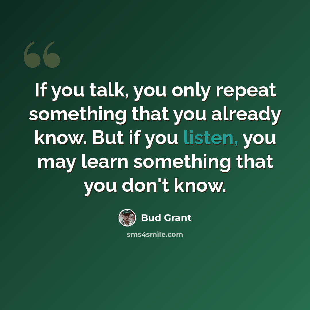 “If you talk, you only repeat something that you already know. But if you listen, you may learn something that you don't know.” quote by Bud Grant