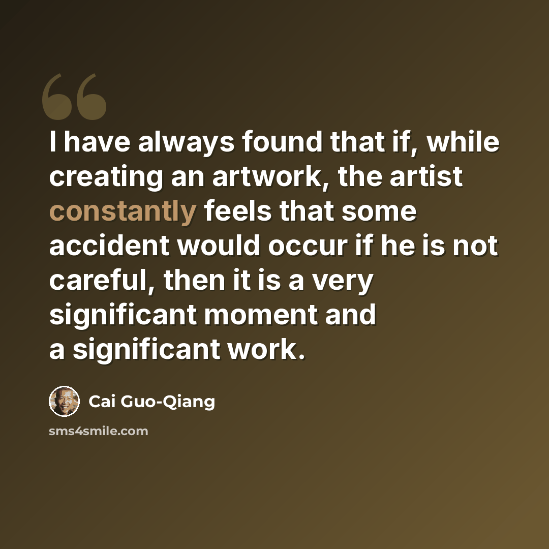 “I have always found that if, while creating an artwork, the artist constantly feels that some accident would occur if he is not careful, then it is a very significant moment and a significant work.” quote by Cai Guo-Qiang