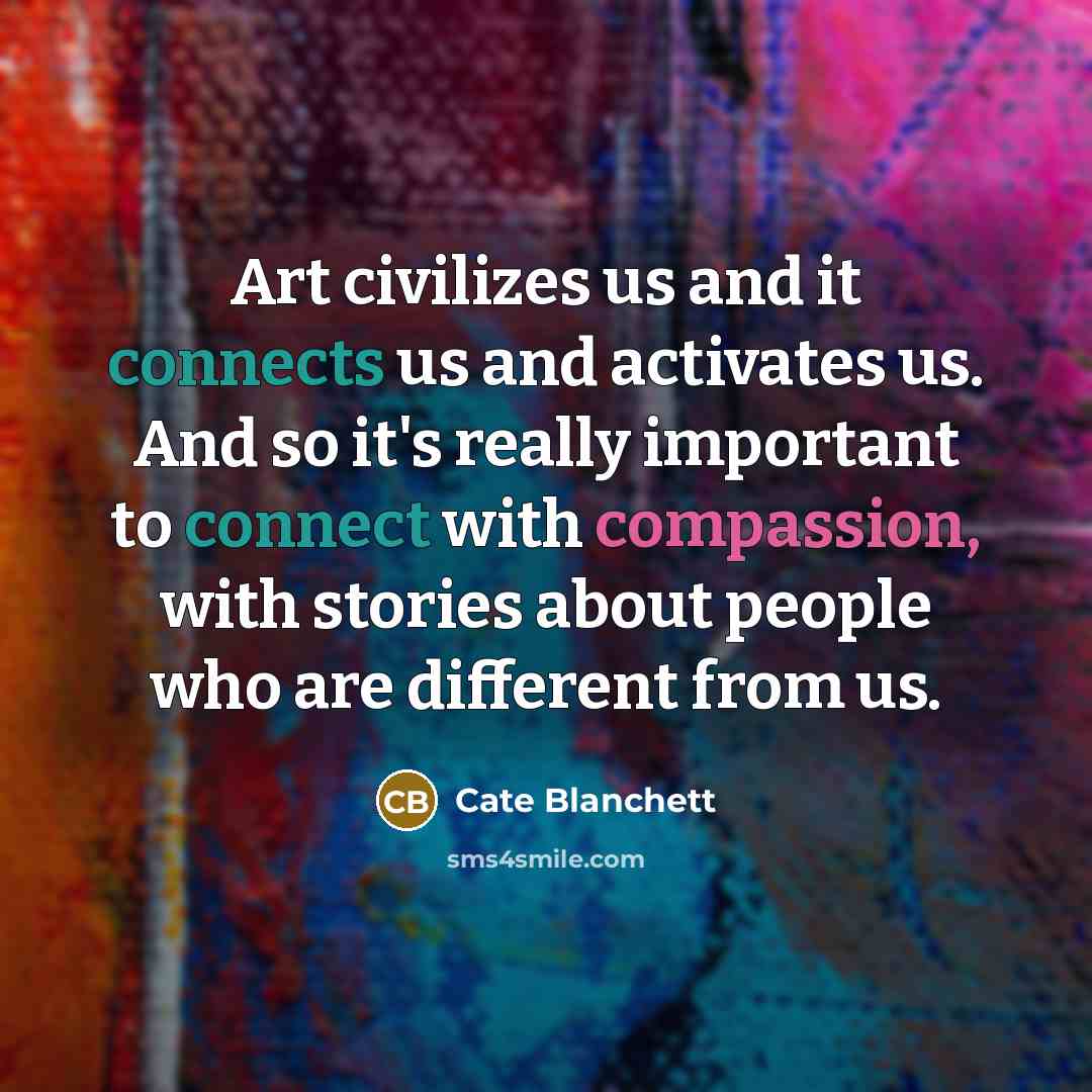 “Art civilizes us and it connects us and activates us. And so it's really important to connect with compassion, with stories about people who are different from us.” quote by Cate Blanchett