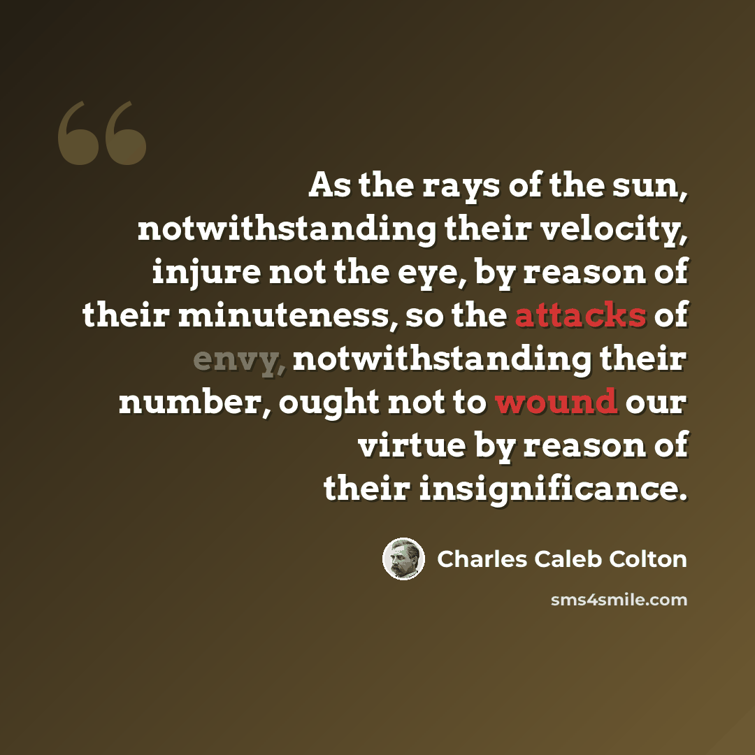 “As the rays of the sun, notwithstanding their velocity, injure not the eye, by reason of their minuteness, so the attacks of envy, notwithstanding their number, ought not to wound our virtue by reason of their insignificance.” quote by Charles Caleb Colton