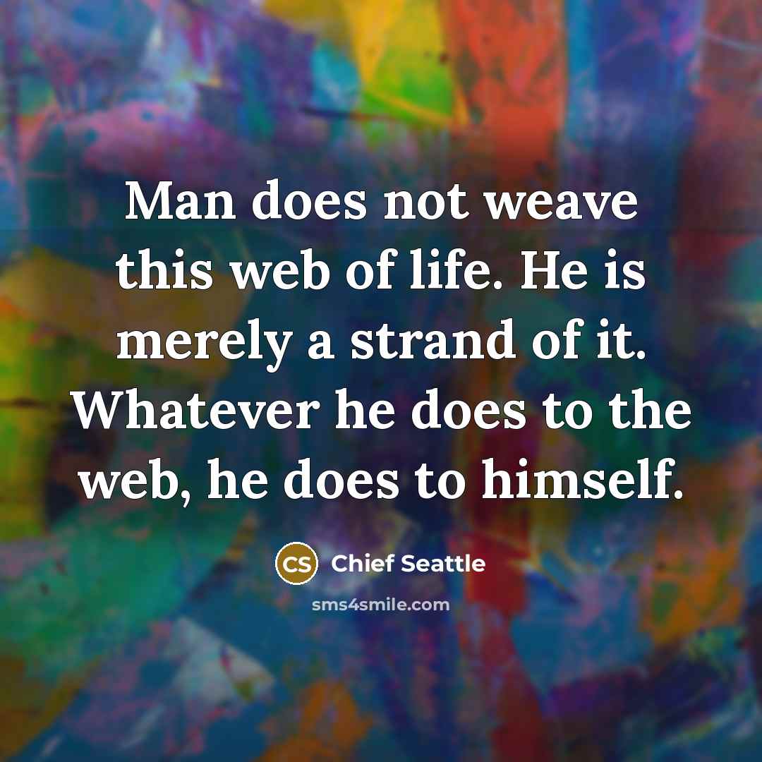 “Man does not weave this web of life. He is merely a strand of it. Whatever he does to the web, he does to himself.” quote by Chief Seattle