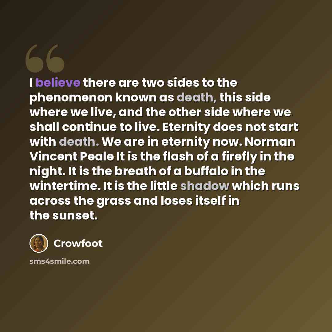 “I believe there are two sides to the phenomenon known as death, this side where we live, and the other side where we shall continue to live. Eternity does not start with death. We are in eternity now. Norman Vincent Peale It is the flash of a firefly in the night. It is the breath of a buffalo in…” quote by Crowfoot