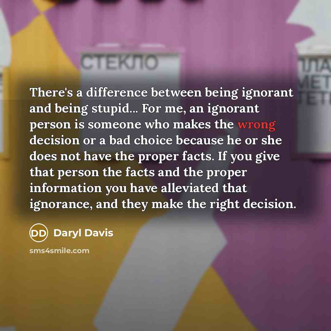 “There's a difference between being ignorant and being stupid... For me, an ignorant person is someone who makes the wrong decision or a bad choice because he or she does not have the proper facts. If you give that person the facts and the proper information you have alleviated that ignorance, and…” quote by Daryl Davis