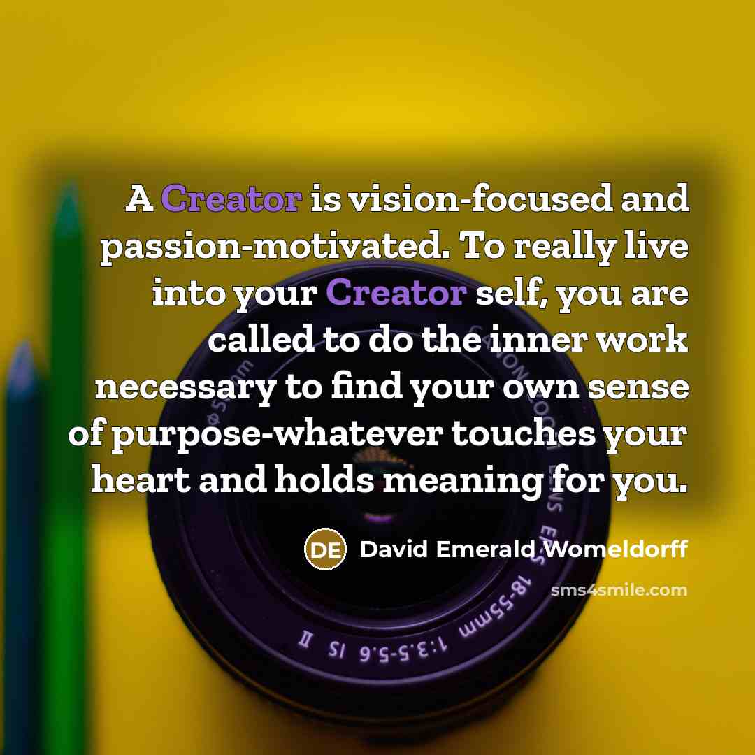 “A Creator is vision-focused and passion-motivated. To really live into your Creator self, you are called to do the inner work necessary to find your own sense of purpose-whatever touches your heart and holds meaning for you.” quote by David Emerald Womeldorff