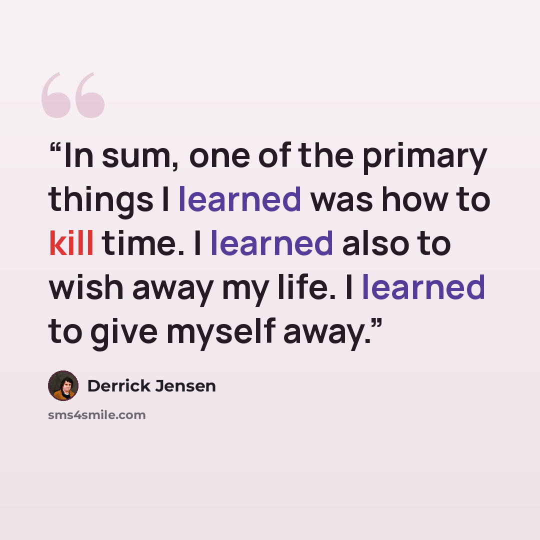“In sum, one of the primary things I learned was how to kill time. I learned also to wish away my life. I learned to give myself away.” quote by Derrick Jensen