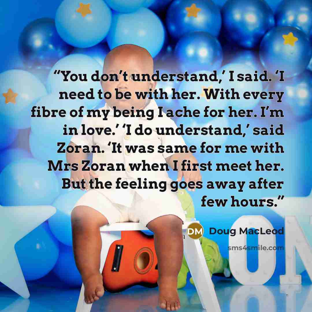 “You don’t understand,’ I said. ‘I need to be with her. With every fibre of my being I ache for her. I’m in love.’ ‘I do understand,’ said Zoran. ‘It was same for me with Mrs Zoran when I first meet her. But the feeling goes away after few hours.” quote by Doug MacLeod