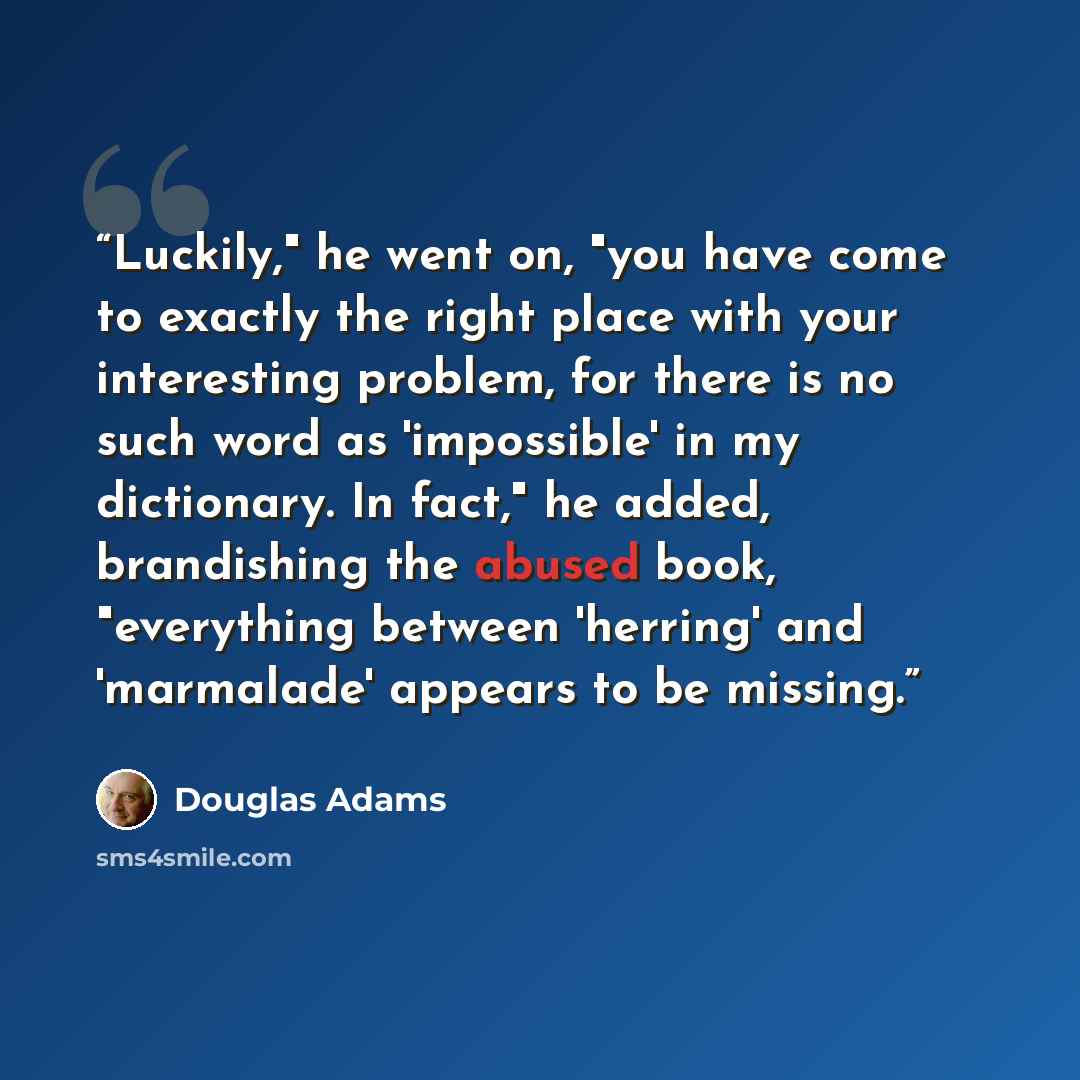 “Luckily," he went on, "you have come to exactly the right place with your interesting problem, for there is no such word as 'impossible' in my dictionary. In fact," he added, brandishing the abused book, "everything between 'herring' and 'marmalade' appears to be missing.” quote by Douglas Adams