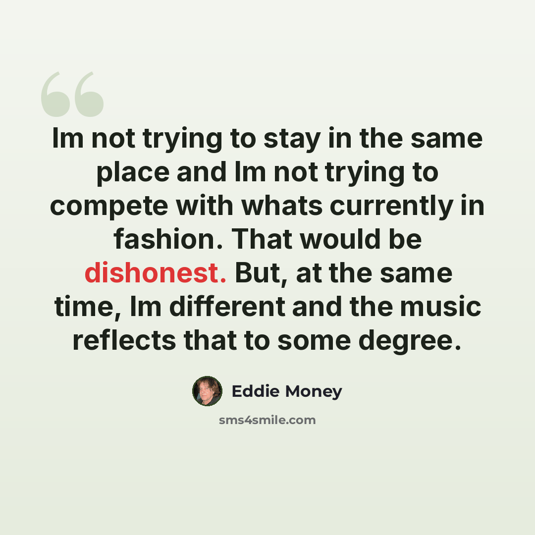 “Im not trying to stay in the same place and Im not trying to compete with whats currently in fashion. That would be dishonest. But, at the same time, Im different and the music reflects that to some degree.” quote by Eddie Money
