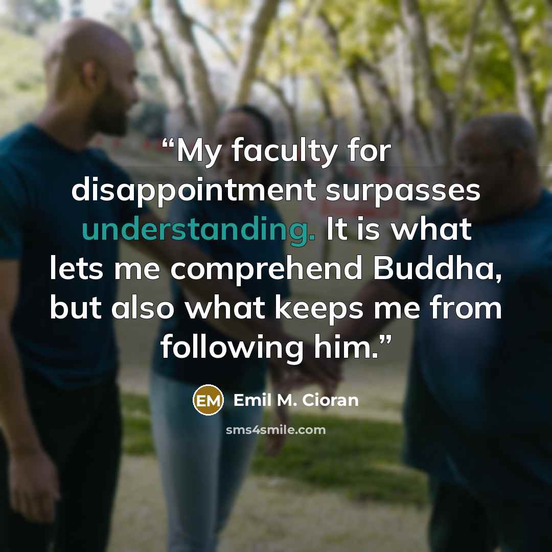 “My faculty for disappointment surpasses understanding. It is what lets me comprehend Buddha, but also what keeps me from following him.” quote by Emil M. Cioran