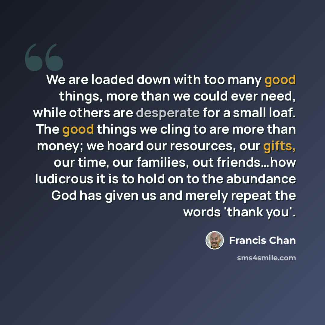 “We are loaded down with too many good things, more than we could ever need, while others are desperate for a small loaf. The good things we cling to are more than money; we hoard our resources, our gifts, our time, our families, out friends…how ludicrous it is to hold on to the abundance God has…” quote by Francis Chan
