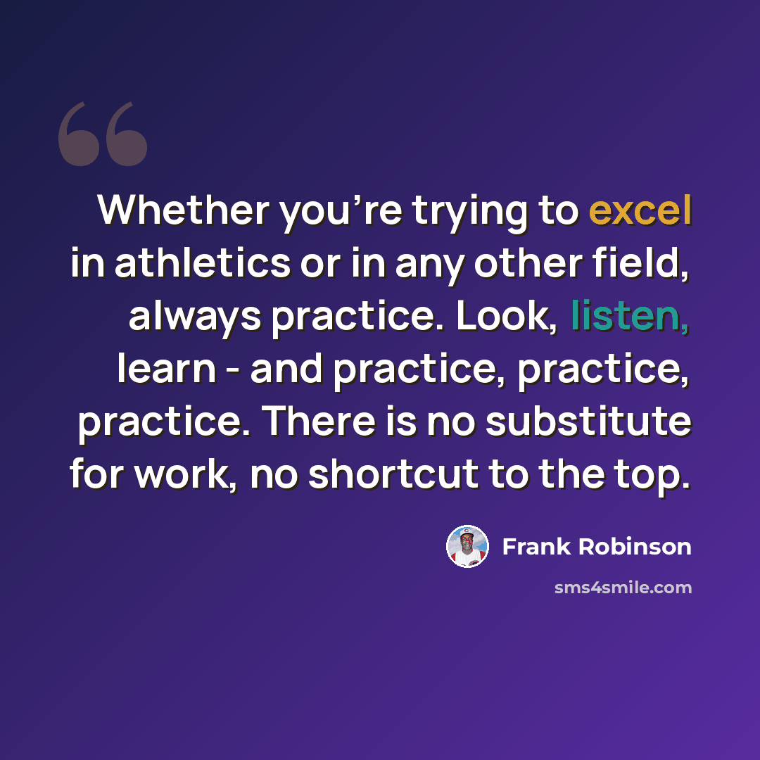 “Whether you're trying to excel in athletics or in any other field, always practice. Look, listen, learn - and practice, practice, practice. There is no substitute for work, no shortcut to the top.” quote by Frank Robinson