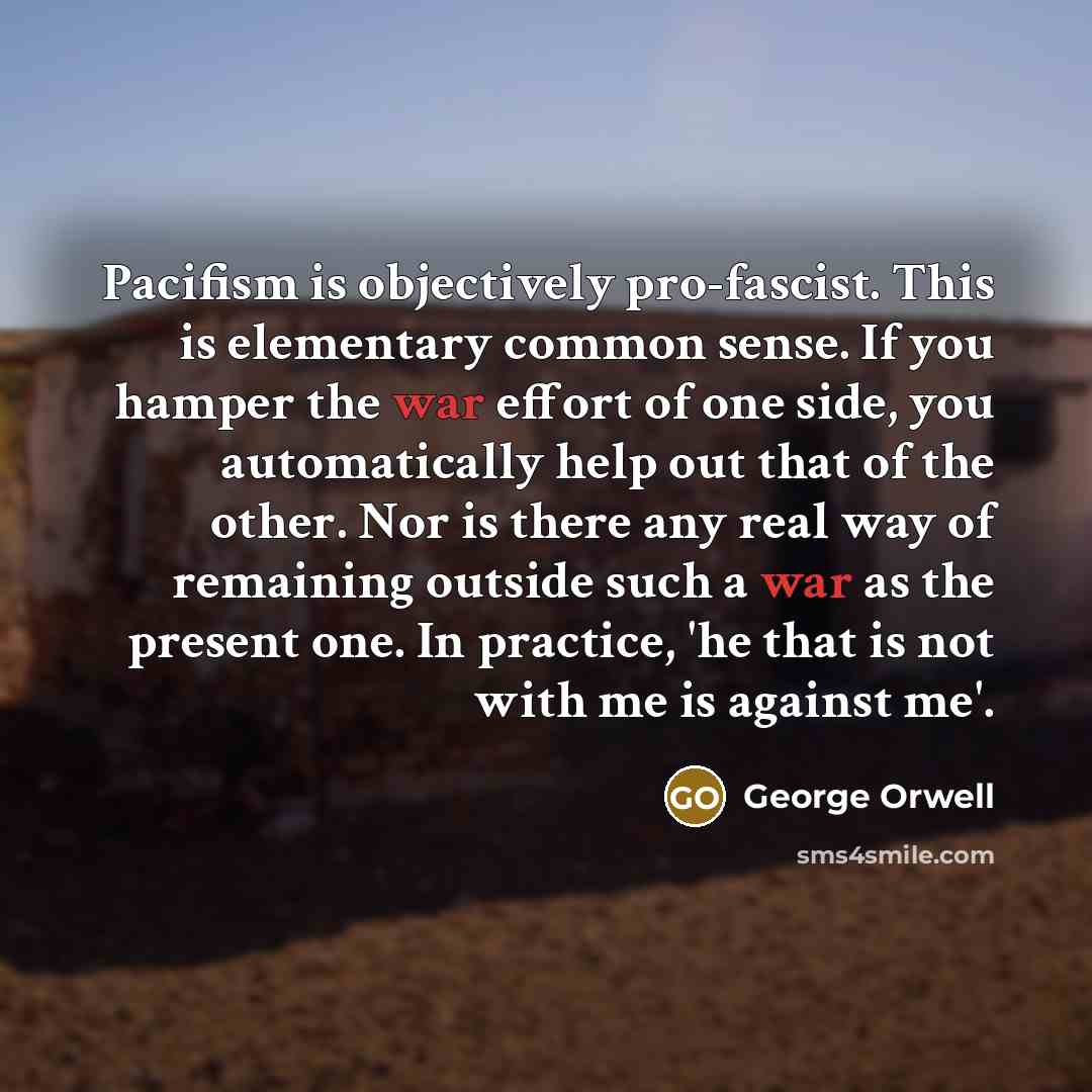 “Pacifism is objectively pro-fascist. This is elementary common sense. If you hamper the war effort of one side, you automatically help out that of the other. Nor is there any real way of remaining outside such a war as the present one. In practice, 'he that is not with me is against me'.” quote by George Orwell
