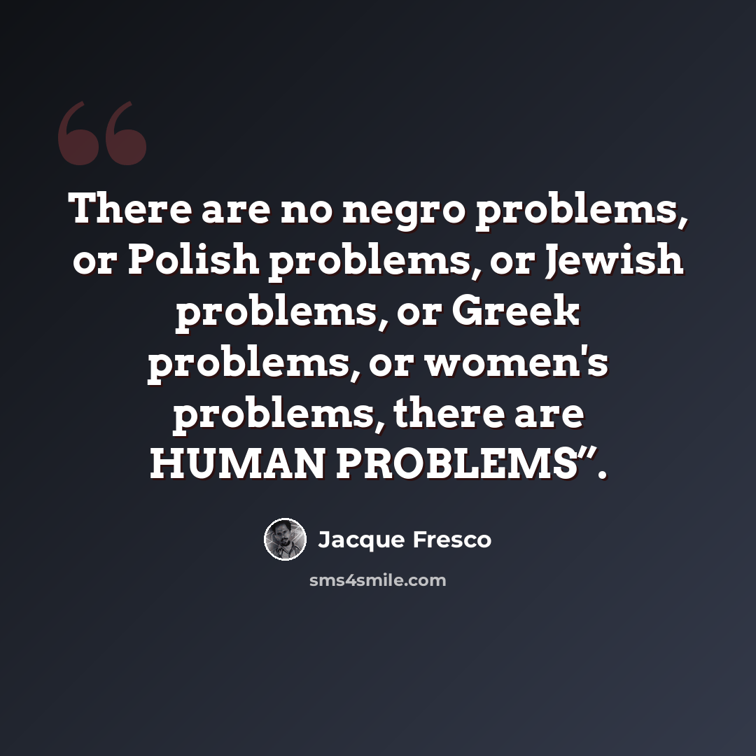 “There are no negro problems, or Polish problems, or Jewish problems, or Greek problems, or women's problems, there are HUMAN PROBLEMS”.” quote by Jacque Fresco