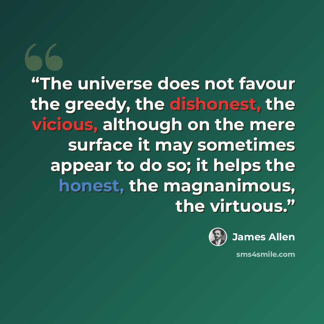 “The universe does not favour the greedy, the dishonest, the vicious, although on the mere surface it may sometimes appear to do so; it helps the honest, the magnanimous, the virtuous.” quote by James Allen