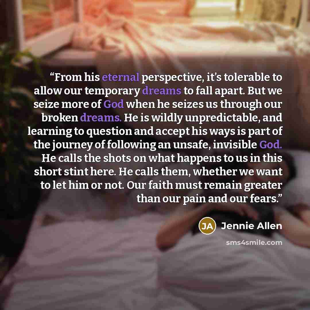 “From his eternal perspective, it’s tolerable to allow our temporary dreams to fall apart. But we seize more of God when he seizes us through our broken dreams. He is wildly unpredictable, and learning to question and accept his ways is part of the journey of following an unsafe, invisible God. He…” quote by Jennie Allen