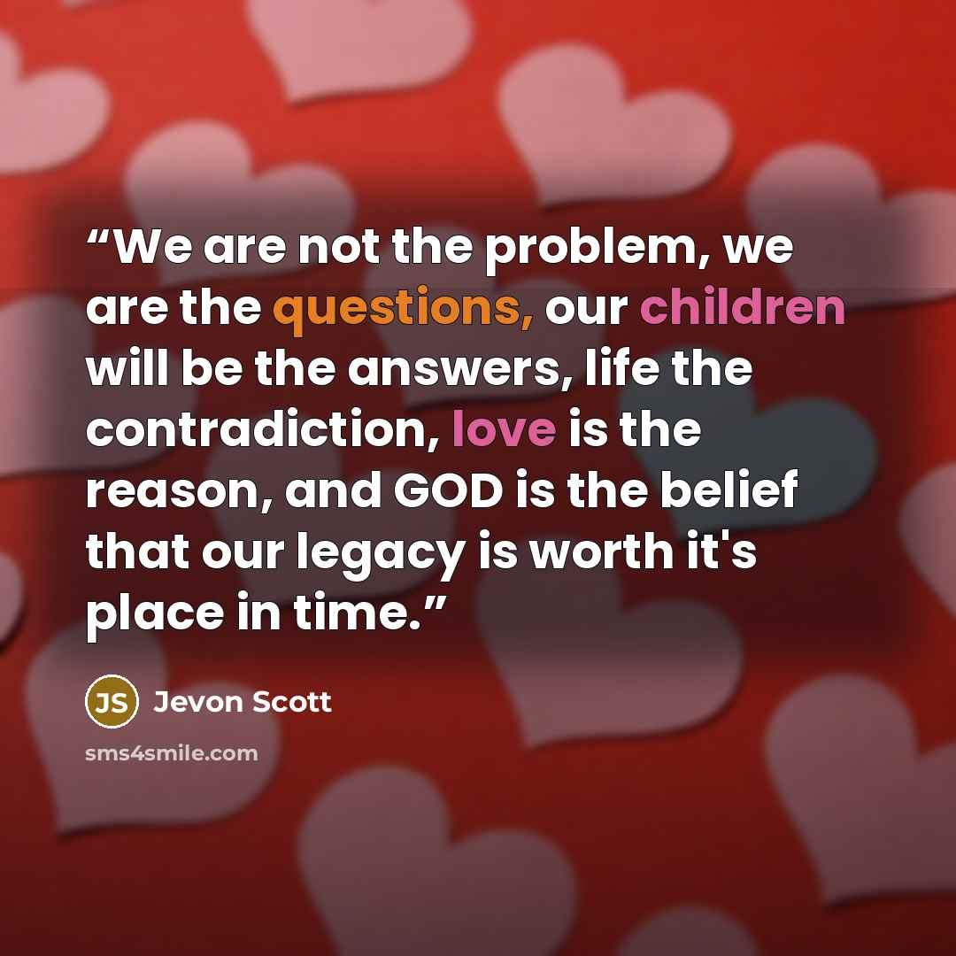 “We are not the problem, we are the questions, our children will be the answers, life the contradiction, love is the reason, and GOD is the belief that our legacy is worth it's place in time.” quote by Jevon Scott