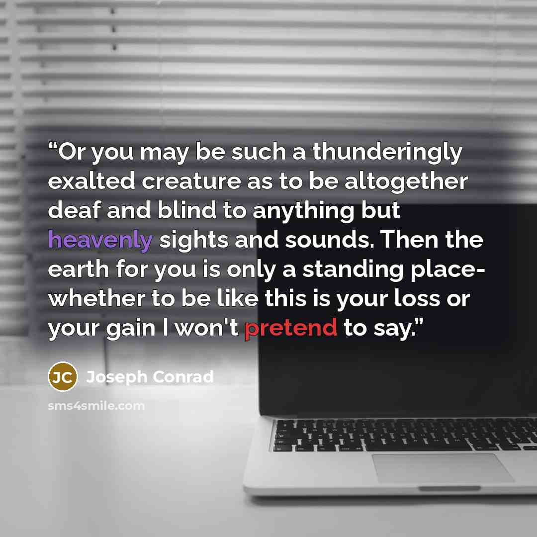 “Or you may be such a thunderingly exalted creature as to be altogether deaf and blind to anything but heavenly sights and sounds. Then the earth for you is only a standing place- whether to be like this is your loss or your gain I won't pretend to say.” quote by Joseph Conrad