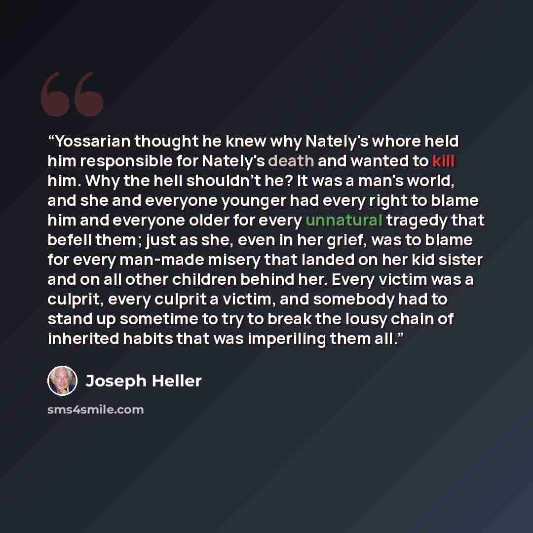 “Yossarian thought he knew why Nately's whore held him responsible for Nately's death and wanted to kill him. Why the hell shouldn't he? It was a man's world, and she and everyone younger had every right to blame him and everyone older for every unnatural tragedy that befell them; just as she, even…” quote by Joseph Heller