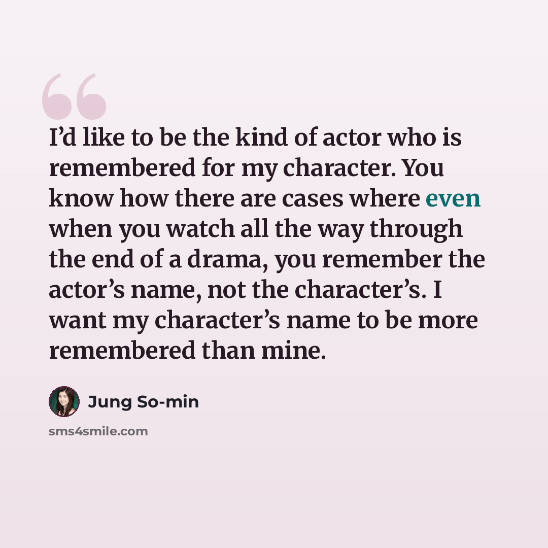 “I’d like to be the kind of actor who is remembered for my character. You know how there are cases where even when you watch all the way through the end of a drama, you remember the actor’s name, not the character’s. I want my character’s name to be more remembered than mine.” quote by Jung So-min