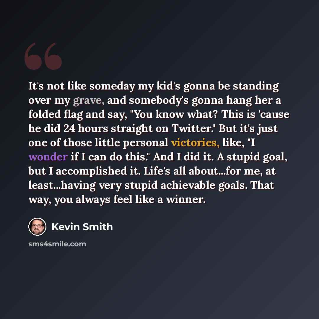 “It's not like someday my kid's gonna be standing over my grave, and somebody's gonna hang her a folded flag and say, "You know what? This is 'cause he did 24 hours straight on Twitter." But it's just one of those little personal victories, like, "I wonder if I can do this." And I did it. A stupid…” quote by Kevin Smith