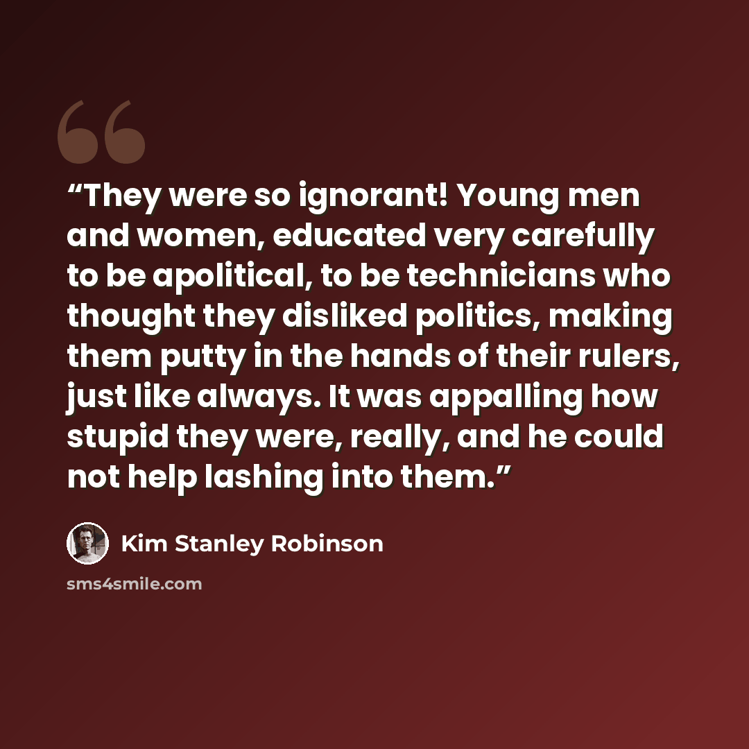 “They were so ignorant! Young men and women, educated very carefully to be apolitical, to be technicians who thought they disliked politics, making them putty in the hands of their rulers, just like always. It was appalling how stupid they were, really, and he could not help lashing into them.” quote by Kim Stanley Robinson