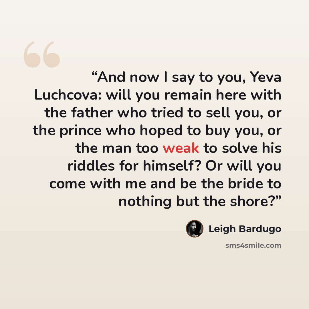 “And now I say to you, Yeva Luchcova: will you remain here with the father who tried to sell you, or the prince who hoped to buy you, or the man too weak to solve his riddles for himself? Or will you come with me and be the bride to nothing but the shore?” quote by Leigh Bardugo