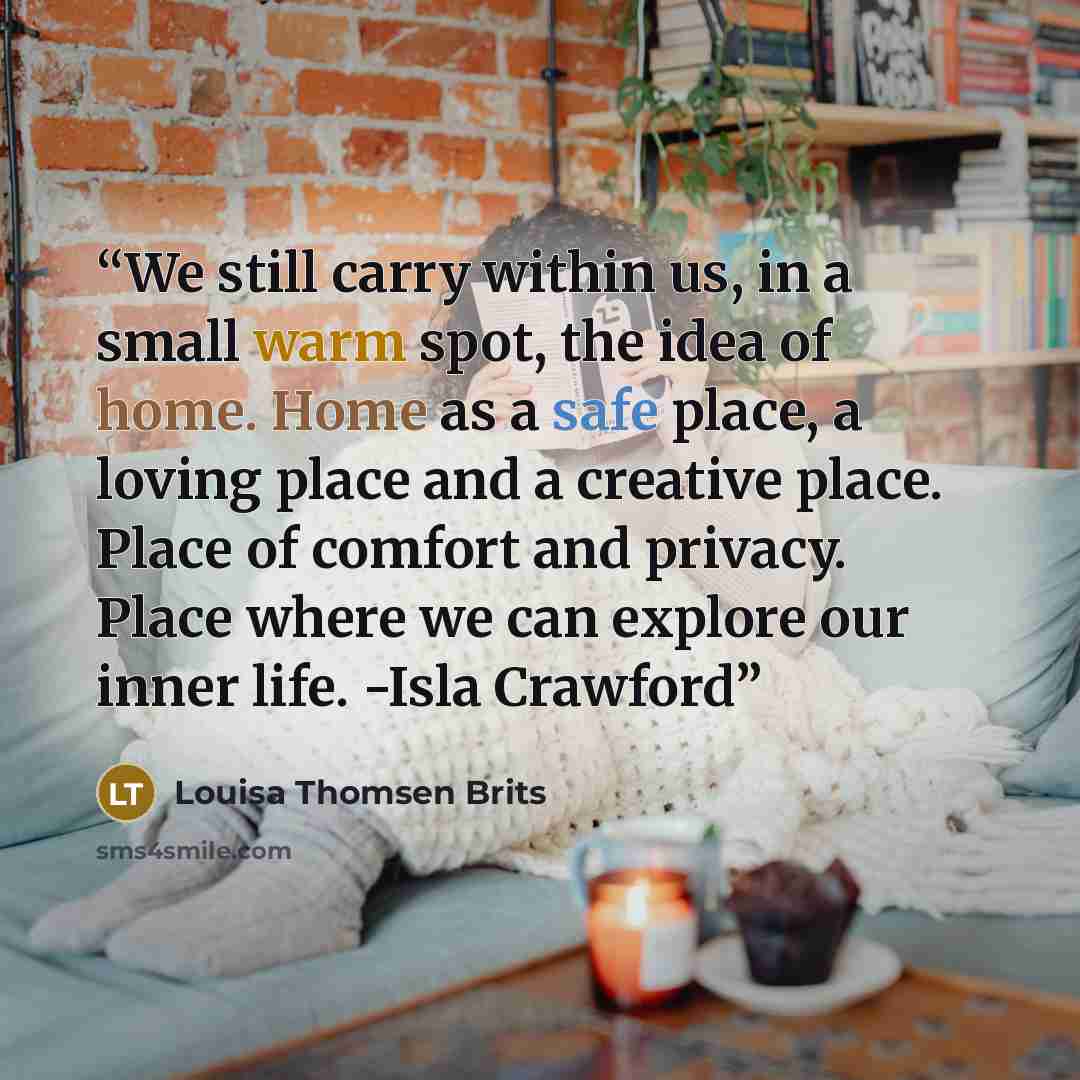 “We still carry within us, in a small warm spot, the idea of home. Home as a safe place, a loving place and a creative place. Place of comfort and privacy. Place where we can explore our inner life. -Isla Crawford” quote by Louisa Thomsen Brits