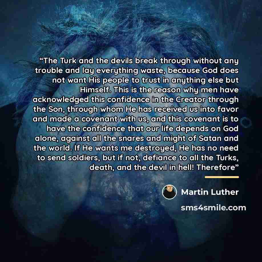 “The Turk and the devils break through without any trouble and lay everything waste, because God does not want His people to trust in anything else but Himself. This is the reason why men have acknowledged this confidence in the Creator through the Son, through whom He has received us into favor…” quote by Martin Luther