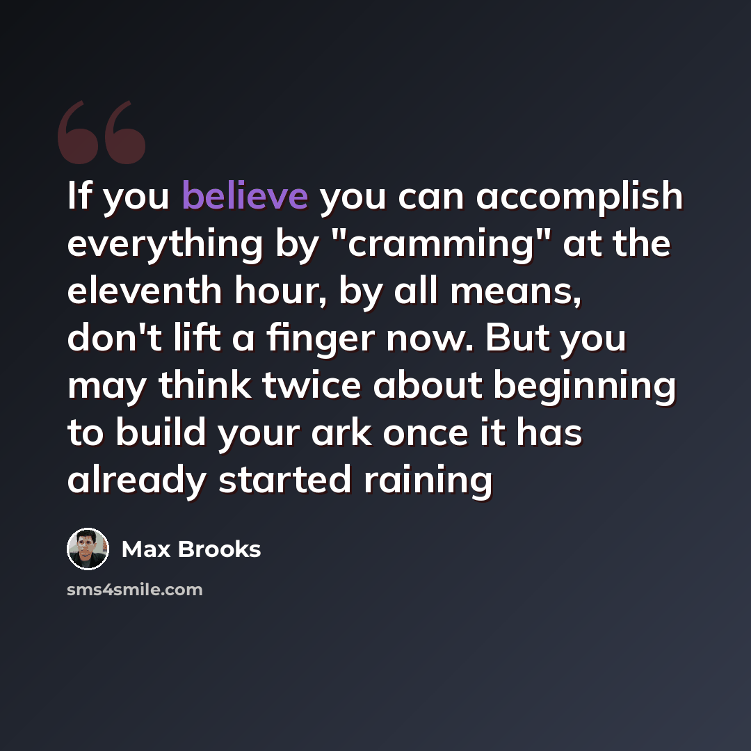 “If you believe you can accomplish everything by "cramming" at the eleventh hour, by all means, don't lift a finger now. But you may think twice about beginning to build your ark once it has already started raining” quote by Max Brooks