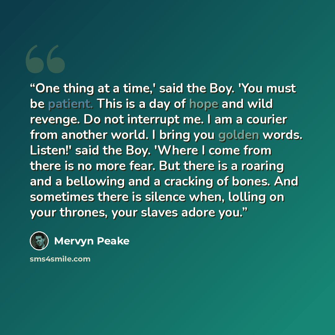 “One thing at a time,' said the Boy. 'You must be patient. This is a day of hope and wild revenge. Do not interrupt me. I am a courier from another world. I bring you golden words. Listen!' said the Boy. 'Where I come from there is no more fear. But there is a roaring and a bellowing and a cracking…” quote by Mervyn Peake