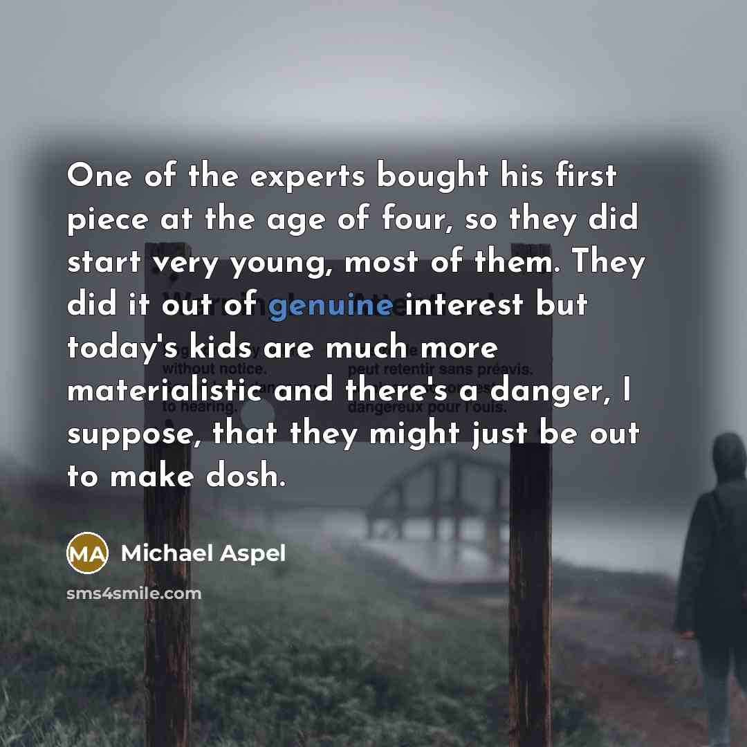 “One of the experts bought his first piece at the age of four, so they did start very young, most of them. They did it out of genuine interest but today's kids are much more materialistic and there's a danger, I suppose, that they might just be out to make dosh.” quote by Michael Aspel