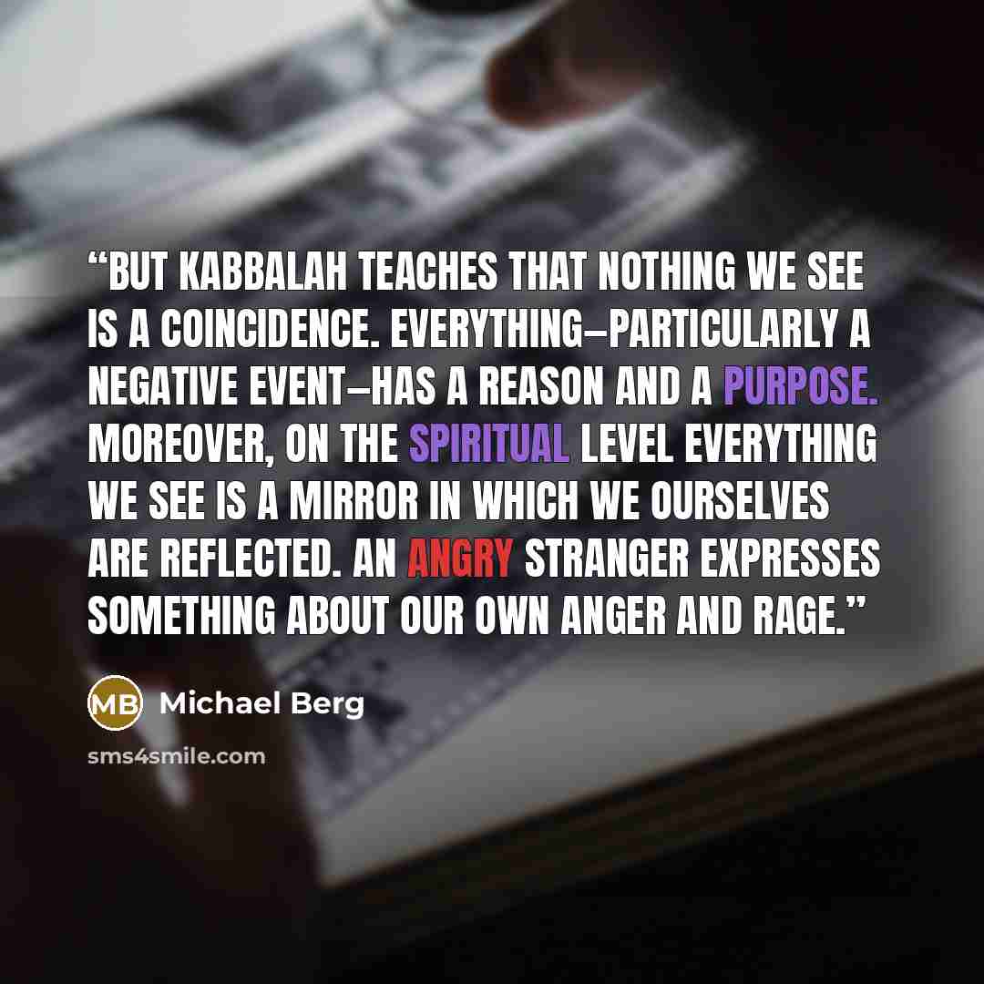 “But Kabbalah teaches that nothing we see is a coincidence. Everything—particularly a negative event—has a reason and a purpose. Moreover, on the spiritual level everything we see is a mirror in which we ourselves are reflected. An angry stranger expresses something about our own anger and rage.” quote by Michael Berg