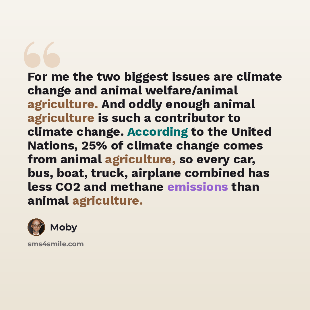 “For me the two biggest issues are climate change and animal welfare/animal agriculture. And oddly enough animal agriculture is such a contributor to climate change. According to the United Nations, 25% of climate change comes from animal agriculture, so every car, bus, boat, truck, airplane…” quote by Moby