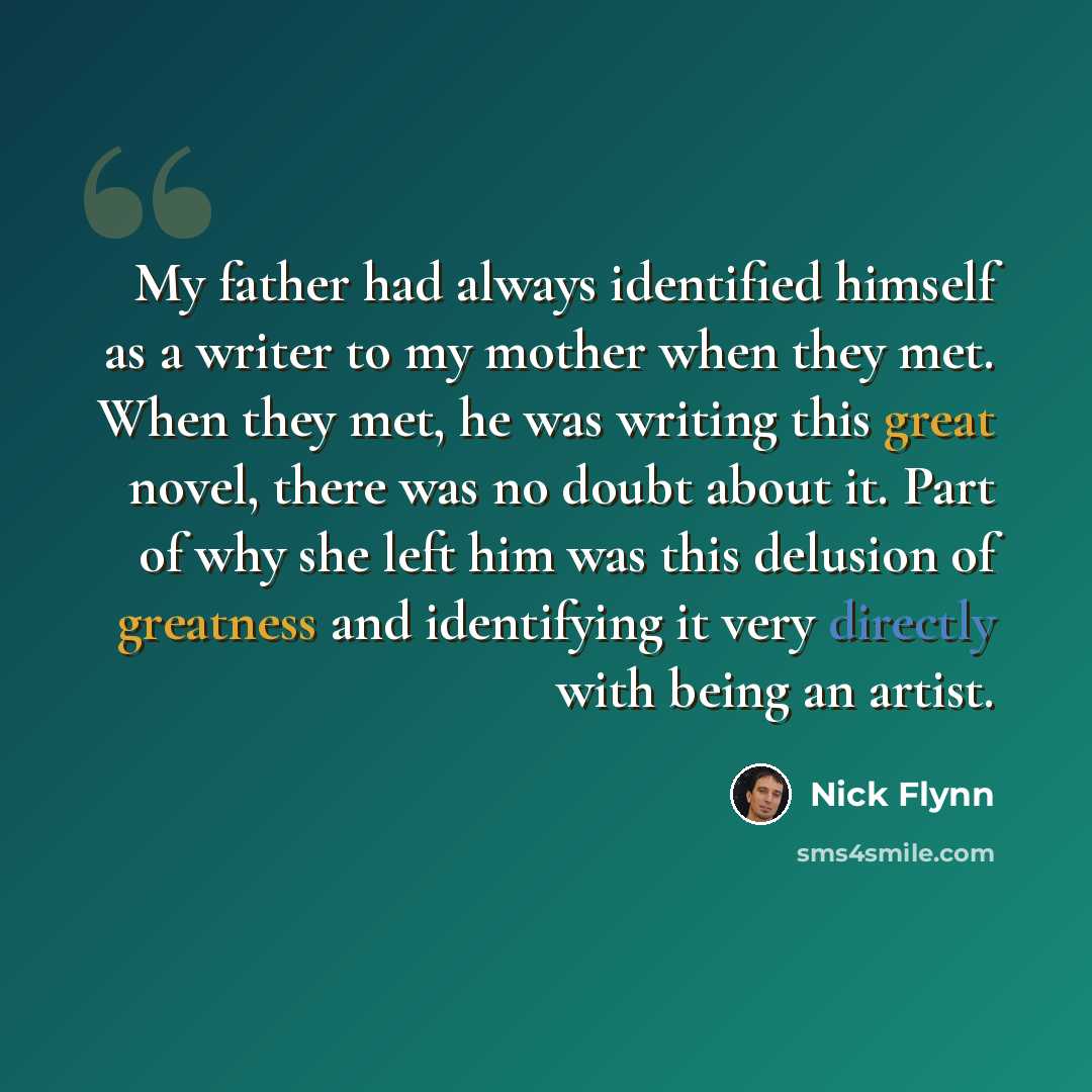 “My father had always identified himself as a writer to my mother when they met. When they met, he was writing this great novel, there was no doubt about it. Part of why she left him was this delusion of greatness and identifying it very directly with being an artist.” quote by Nick Flynn