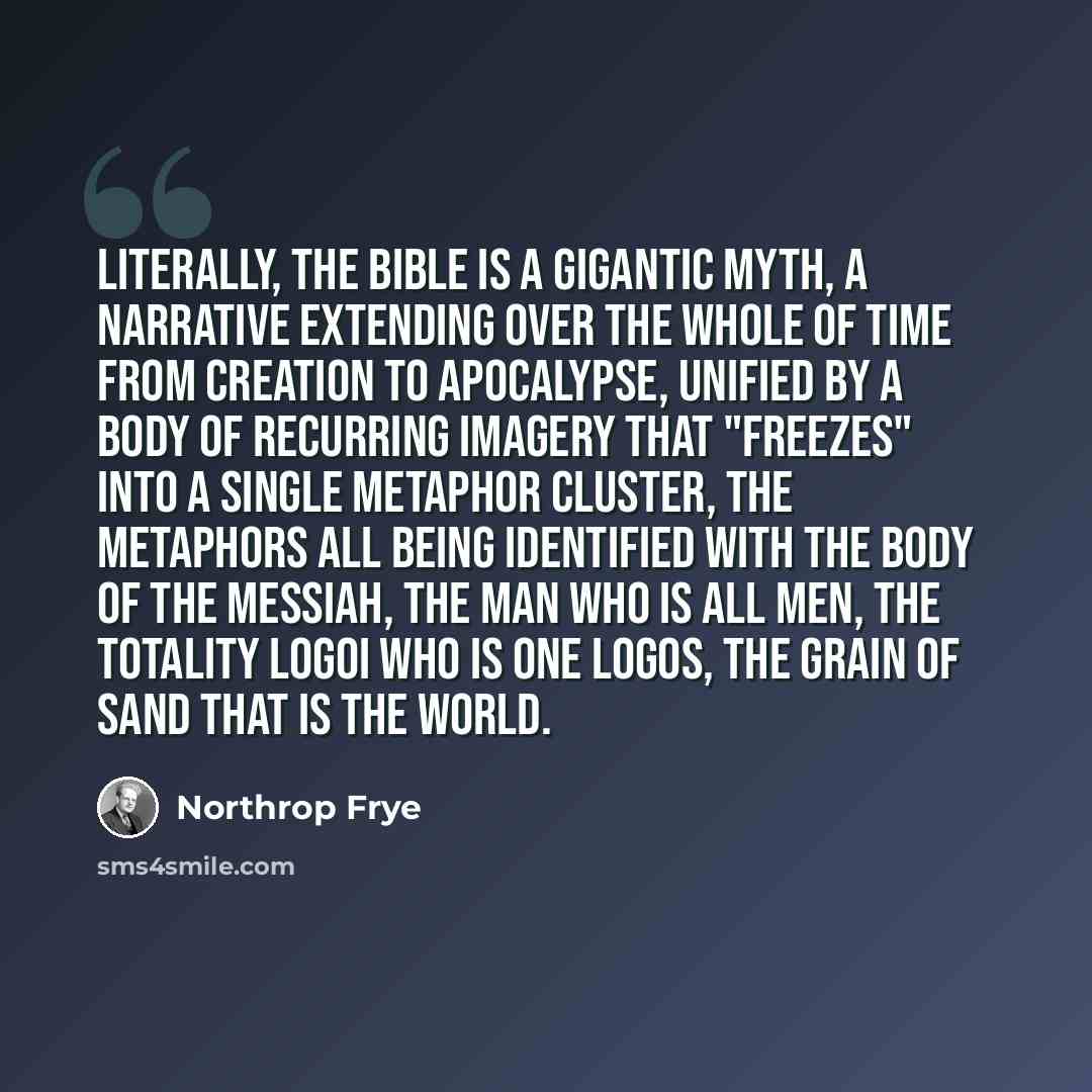 “Literally, the Bible is a gigantic myth, a narrative extending over the whole of time from creation to apocalypse, unified by a body of recurring imagery that "freezes" into a single metaphor cluster, the metaphors all being identified with the body of the Messiah, the man who is all men, the…” quote by Northrop Frye