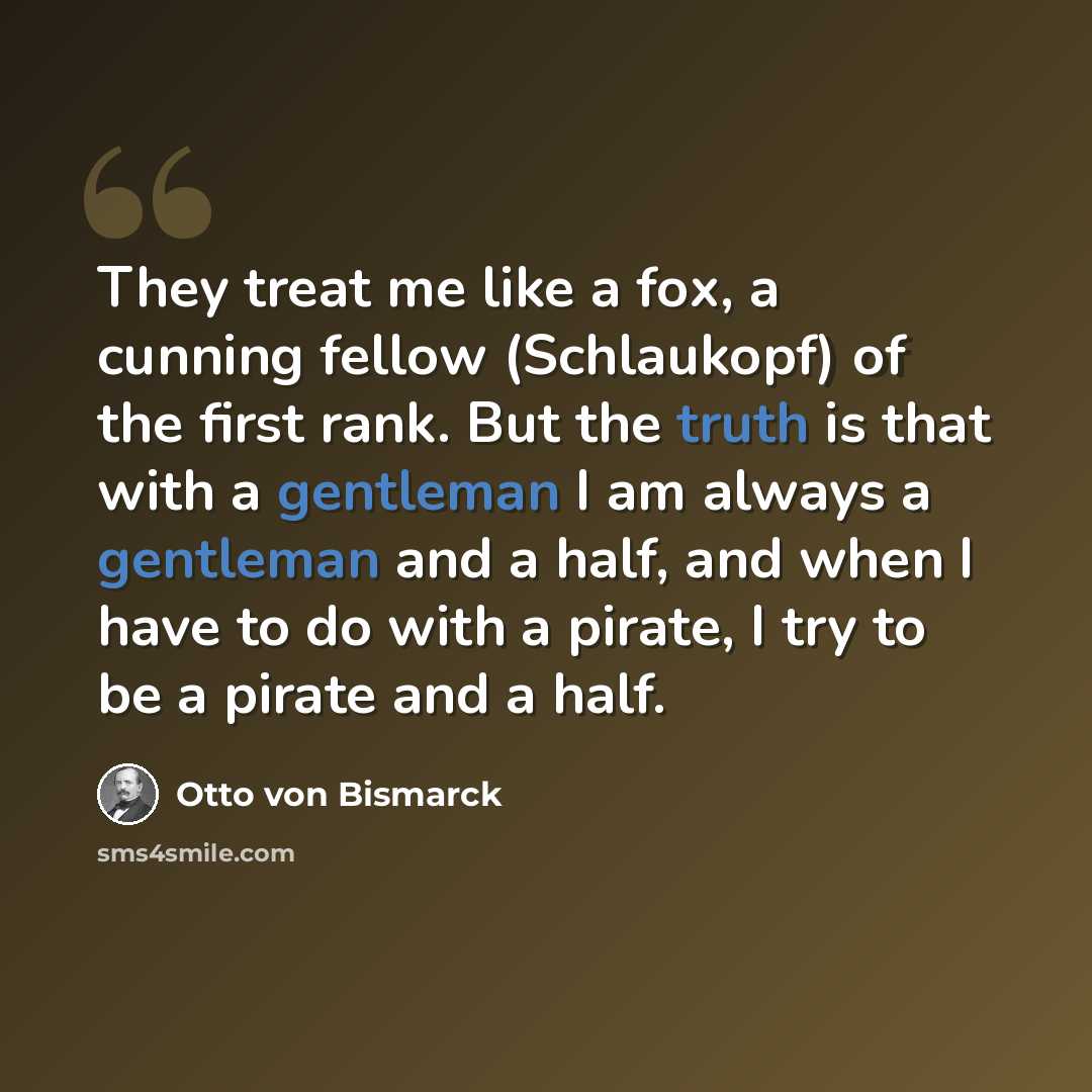 “They treat me like a fox, a cunning fellow (Schlaukopf) of the first rank. But the truth is that with a gentleman I am always a gentleman and a half, and when I have to do with a pirate, I try to be a pirate and a half.” quote by Otto von Bismarck