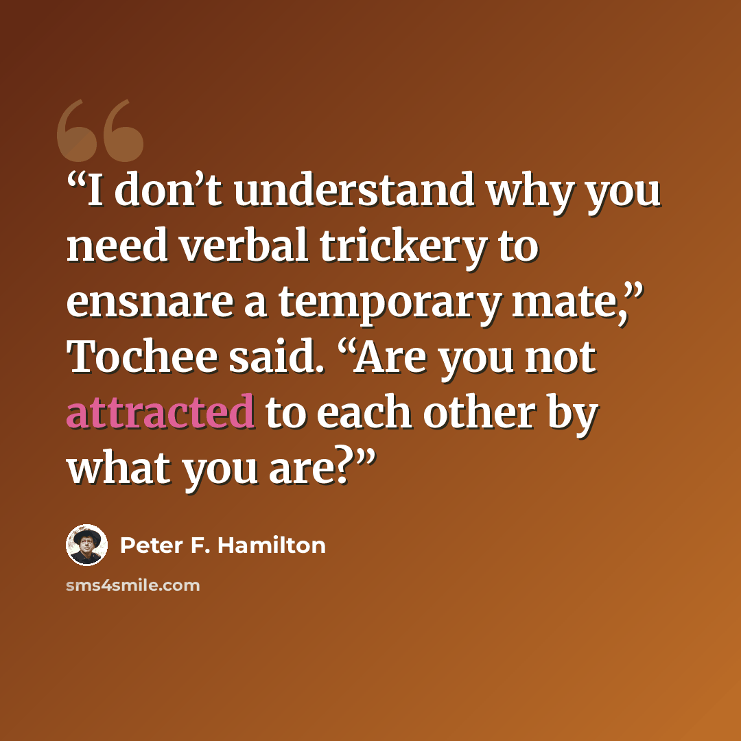 “I don’t understand why you need verbal trickery to ensnare a temporary mate,” Tochee said. “Are you not attracted to each other by what you are?” quote by Peter F. Hamilton