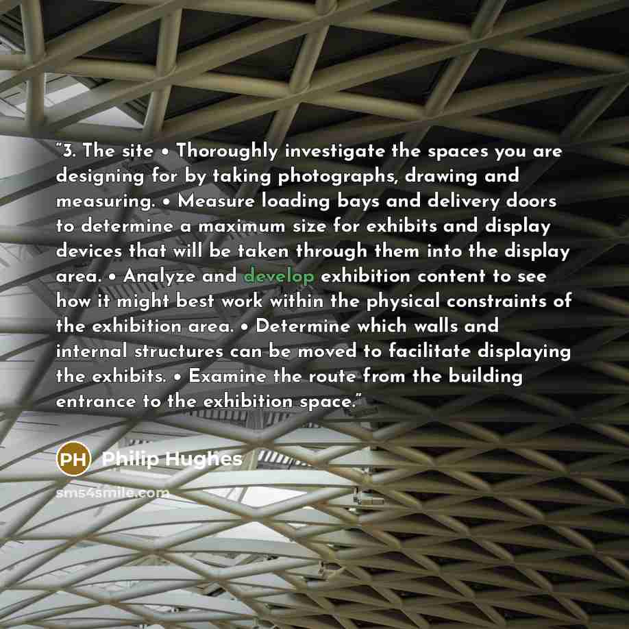 “3. The site • Thoroughly investigate the spaces you are designing for by taking photographs, drawing and measuring. • Measure loading bays and delivery doors to determine a maximum size for exhibits and display devices that will be taken through them into the display area. • Analyze and develop…” quote by Philip Hughes