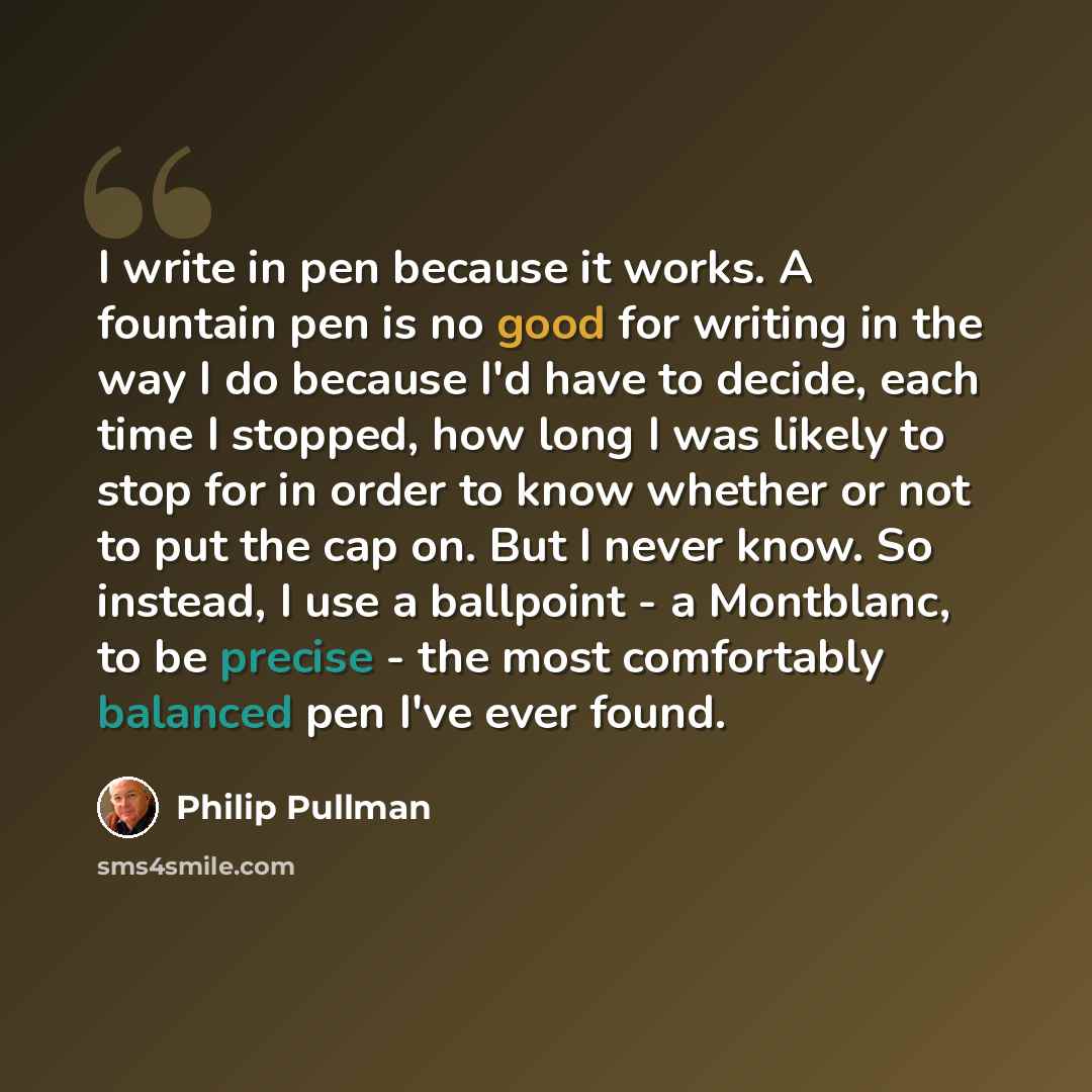 “I write in pen because it works. A fountain pen is no good for writing in the way I do because I'd have to decide, each time I stopped, how long I was likely to stop for in order to know whether or not to put the cap on. But I never know. So instead, I use a ballpoint - a Montblanc, to be precise…” quote by Philip Pullman