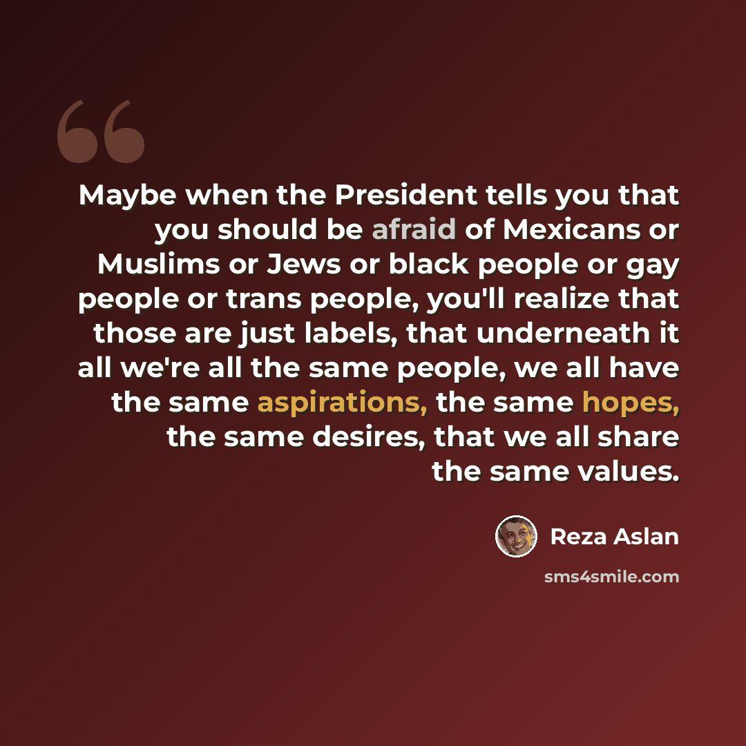 “Maybe when the President tells you that you should be afraid of Mexicans or Muslims or Jews or black people or gay people or trans people, you'll realize that those are just labels, that underneath it all we're all the same people, we all have the same aspirations, the same hopes, the same…” quote by Reza Aslan