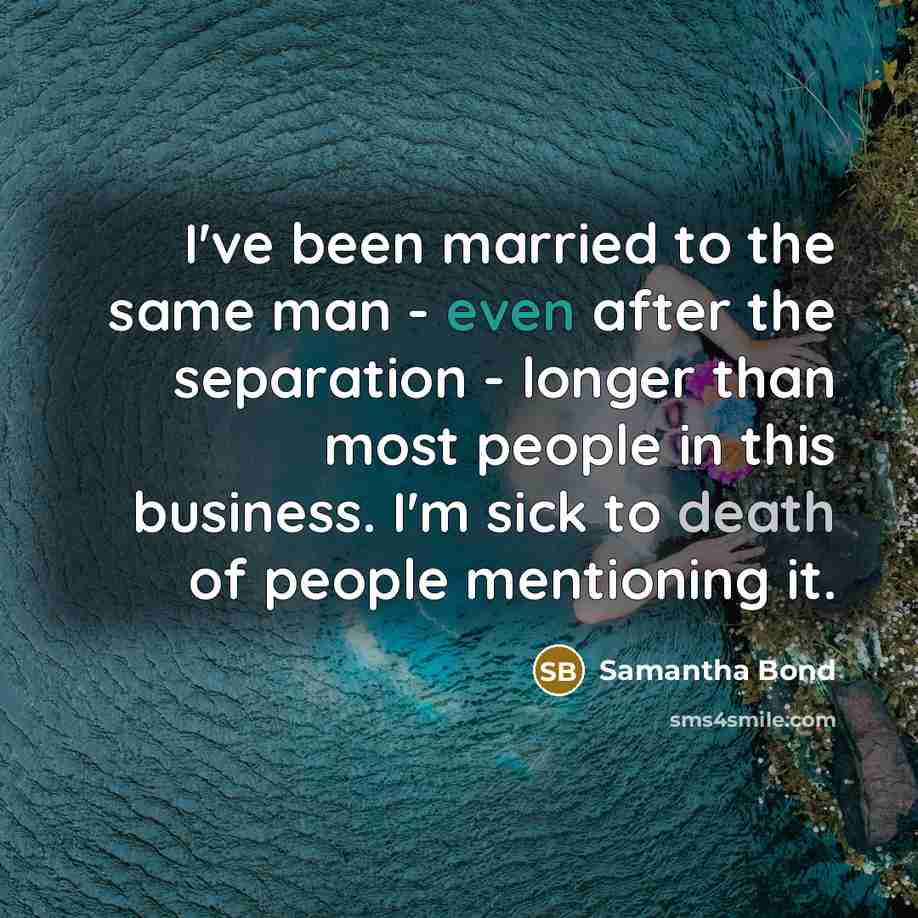 “I've been married to the same man - even after the separation - longer than most people in this business. I'm sick to death of people mentioning it.” quote by Samantha Bond