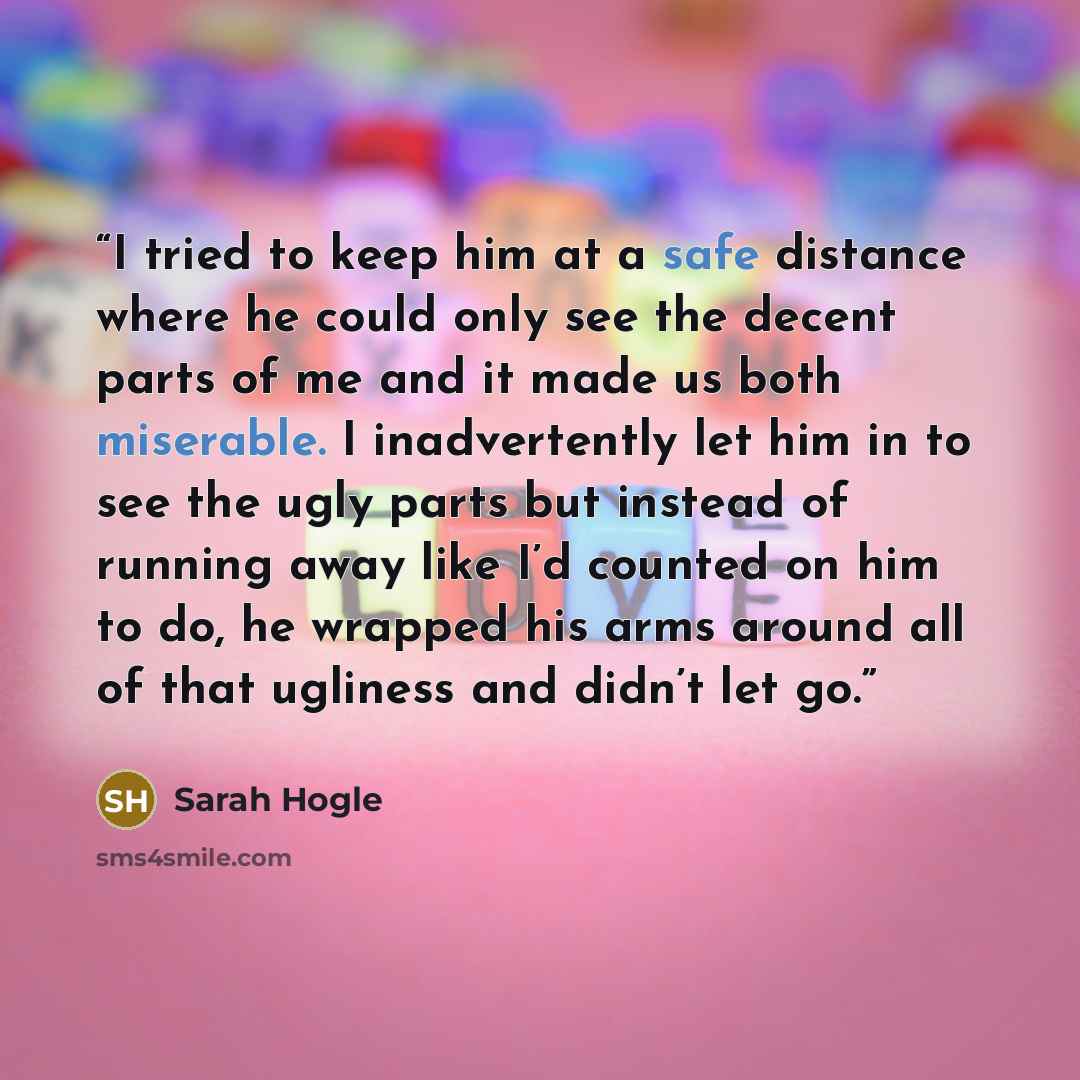 “I tried to keep him at a safe distance where he could only see the decent parts of me and it made us both miserable. I inadvertently let him in to see the ugly parts but instead of running away like I’d counted on him to do, he wrapped his arms around all of that ugliness and didn’t let go.” quote by Sarah Hogle