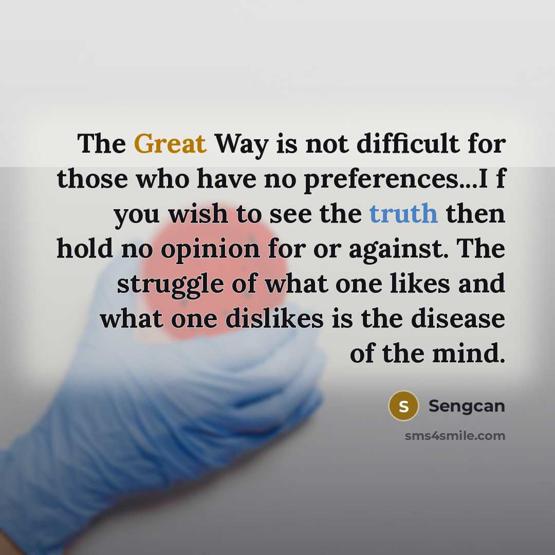 “The Great Way is not difficult for those who have no preferences...I f you wish to see the truth then hold no opinion for or against. The struggle of what one likes and what one dislikes is the disease of the mind.” quote by Sengcan
