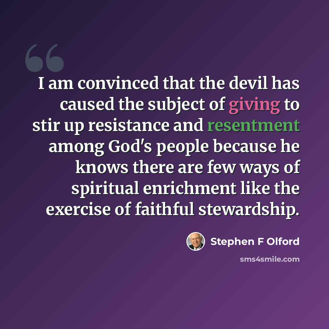 “I am convinced that the devil has caused the subject of giving to stir up resistance and resentment among God's people because he knows there are few ways of spiritual enrichment like the exercise of faithful stewardship.” quote by Stephen F Olford