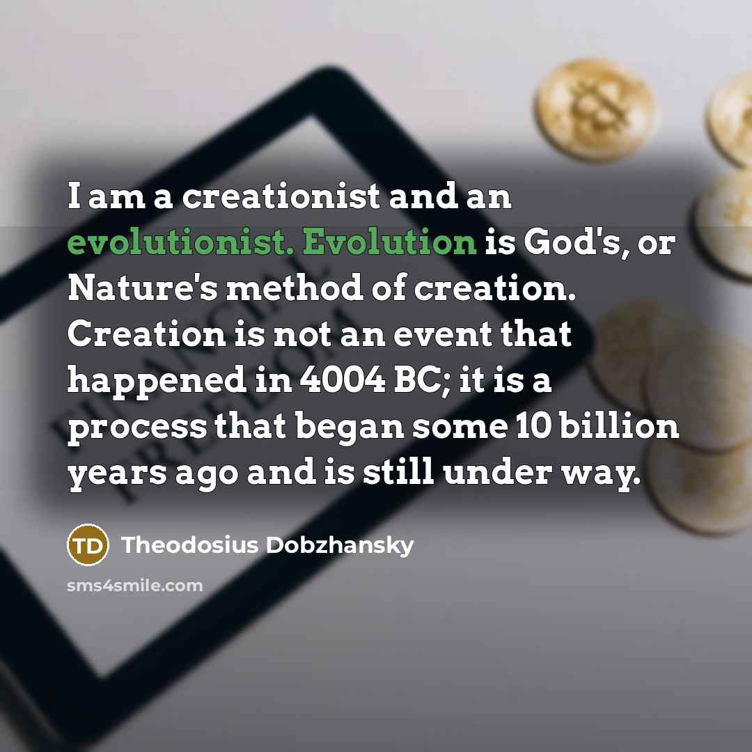 “I am a creationist and an evolutionist. Evolution is God's, or Nature's method of creation. Creation is not an event that happened in 4004 BC; it is a process that began some 10 billion years ago and is still under way.” quote by Theodosius Dobzhansky